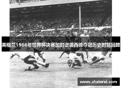 英格兰1966年世界杯决赛加时逆袭西德夺冠历史时刻回顾